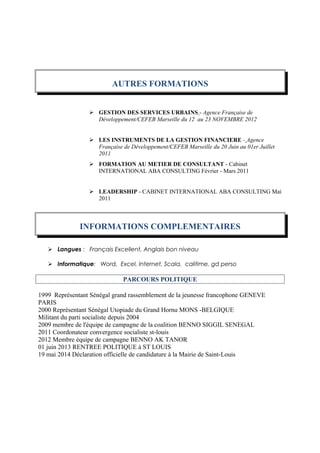 AUTRES FORMATIONS
 GESTION DES SERVICES URBAINS - Agence Française de
Développement/CEFEB Marseille du 12 au 23 NOVEMBRE 2012
 LES INSTRUMENTS DE LA GESTION FINANCIERE - Agence
Française de Développement/CEFEB Marseille du 20 Juin au 01er Juillet
2011
 FORMATION AU METIER DE CONSULTANT - Cabinet
INTERNATIONAL ABA CONSULTING Février - Mars 2011
 LEADERSHIP - CABINET INTERNATIONAL ABA CONSULTING Mai
2011
INFORMATIONS COMPLEMENTAIRES
 Langues : Français Excellent, Anglais bon niveau
 Informatique: Word, Excel, Internet, Scala, calitime, gd perso
PARCOURS POLITIQUE
1999 Représentant Sénégal grand rassemblement de la jeunesse francophone GENEVE
PARIS
2000 Représentant Sénégal Utopiade du Grand Hornu MONS -BELGIQUE
Militant du parti socialiste depuis 2004
2009 membre de l'équipe de campagne de la coalition BENNO SIGGIL SENEGAL
2011 Coordonateur convergence socialiste st-louis
2012 Membre équipe de campagne BENNO AK TANOR
01 juin 2013 RENTREE POLITIQUE à ST LOUIS
19 mai 2014 Déclaration officielle de candidature à la Mairie de Saint-Louis
 