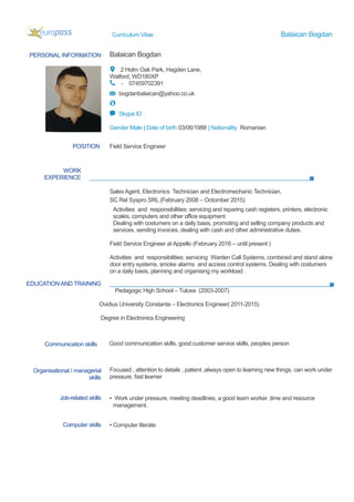 Curriculum Vitae Balaican Bogdan
PERSONAL INFORMATION Balaican Bogdan
2 Holm Oak Park, Hagden Lane,
Watford, WD180XP
- 07459702391
bogdanbalaican@yahoo.co.uk
Skype ID :
Gender Male | Date of birth 03/06/1988 | Nationality Romanian
WORK
EXPERIENCE
EDUCATION AND TRAINING
Pedagogic High School – Tulcea (2003-2007)
Ovidius University Constanta – Electronics Engineer( 2011-2015)
Degree in Electronics Engineering
Focused , attention to details , patient ,always open to learning new things, can work under
pressure, fast learner
POSITION Field Service Engineer
Sales Agent, Electronics Technician and Electromechanic Technician,
SC Rel Syspro SRL (February 2008 – Octomber 2015)
Activities and responsibilities: servicing and reparing cash registers, printers, electronic
scales, computers and other office equipment
Dealing with costumers on a daily basis, promoting and selling company products and
services, sending invoices, dealing with cash and other administrative duties.
Field Service Engineer at Appello (February 2016 – until present )
Activities and responsibilities: servicing Warden Call Systems, combined and stand alone
door entry systems, smoke alarms and access control systems. Dealing with costumers
on a daily basis, planning and organising my workload .
Communication skills Good communication skills, good customer service skills, peoples person
Organisational / managerial
skills
Job-related skills ▪ Work under pressure, meeting deadlines, a good team worker ,time and resource
management.
Computer skills ▪ Computer literate
 