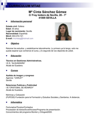 Mª Cinta Sánchez Gómez C/ Fray Isidoro de Sevilla, 28 - 1º 41009 SEVILLA Información personal Estado civil:  Soltera Edad:  30 años Lugar de nacimiento:  Sevilla Nacionalidad:  Española Móvil:  653-372-121 E-mail:   [email_address] Objetivo Retomar los estudios  y estabilizarme laboralmente. Lo primero ya lo tengo, solo me queda esperar que comience el curso, y lo segundo tal vez dependa de usted. Educación Técnico en Gestiones Administrativas. I.E.S. “ALGUADAIRA” Alcalá de Guadaira. Cursos Azafata de imagen y congreso Agencia: “CARLET” Sevilla Relaciones Publicas y Publicidad I.B.”CRISTOBAL DE MONROY” Alcalá de Guadaira. Nóminas y Cotización (FUFESS) Fundación para la Formación y Estudios Sociales y Sanitarios. A distancia. Informática Facturaplus/Tpvplus/Contaplus Procesador de textos/Excel/Access/Programa de presentación. Conocimientos del programa Monitor y Ortogest2000. CURRICULUM VITAE  
