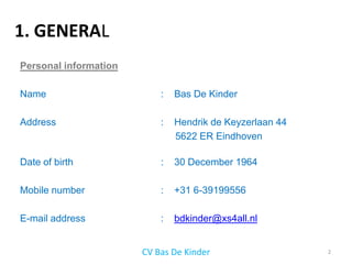 1. GENERAL
Personal information

Name                       :   Bas De Kinder

Address                    :   Hendrik de Keyzerlaan 44
                               5622 ER Eindhoven

Date of birth              :   30 December 1964

Mobile number              :   +31 6-39199556

E-mail address             :   bdkinder@xs4all.nl


                       CV Bas De Kinder                   2
 