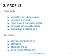 2. PROFILE
Personality

      competitive drive & passionate
      organized & efficient
      result-driven & high quality output
      advanced communication skills
      team-player & eager to learn

Specialties

      early-supplier-involvement
      contracting
      sourcing Far East
      Supply Chain Management
                            CV Bas De Kinder   3
 