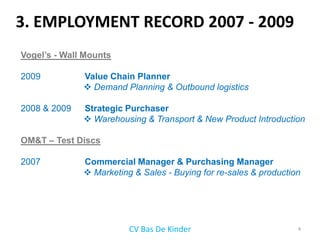 3. EMPLOYMENT RECORD 2007 - 2009
Vogel’s - Wall Mounts

2009          Value Chain Planner
               Demand Planning & Outbound logistics

2008 & 2009   Strategic Purchaser
               Warehousing & Transport & New Product Introduction

OM&T – Test Discs

2007          Commercial Manager & Purchasing Manager
               Marketing & Sales - Buying for re-sales & production




                         CV Bas De Kinder                          4
 