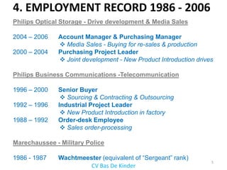 4. EMPLOYMENT RECORD 1986 - 2006
Philips Optical Storage - Drive development & Media Sales

2004 – 2006   Account Manager & Purchasing Manager
               Media Sales - Buying for re-sales & production
2000 – 2004   Purchasing Project Leader
               Joint development - New Product Introduction drives

Philips Business Communications -Telecommunication

1996 – 2000   Senior Buyer
                Sourcing & Contracting & Outsourcing
1992 – 1996   Industrial Project Leader
                New Product Introduction in factory
1988 – 1992   Order-desk Employee
                Sales order-processing

Marechaussee - Military Police

1986 - 1987   Wachtmeester (equivalent of “Sergeant” rank)
                                                                  5
                       CV Bas De Kinder
 