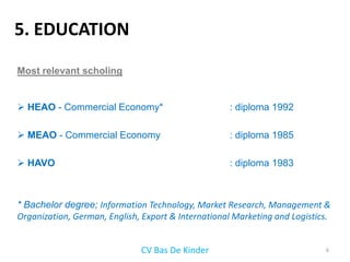 5. EDUCATION
Most relevant scholing


 HEAO - Commercial Economy*                        : diploma 1992

 MEAO - Commercial Economy                         : diploma 1985

 HAVO                                              : diploma 1983



* Bachelor degree; Information Technology, Market Research, Management &
Organization, German, English, Export & International Marketing and Logistics.


                              CV Bas De Kinder                              6
 