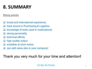 8. SUMMARY
Stong points

   broad and international experience
   track record in Purchasing & Logistics
   knowledge of tools used in multinational
   strong personality
   technical affinity
   high quality output
   available at short notice
   can add value also in your company!


Thank you very much for your time and attention!

                               CV Bas De Kinder    9
 