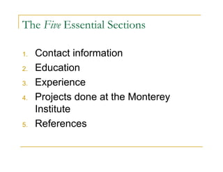 The Five Essential Sections

1.   Contact information
2.   Education
3.   Experience
4.   Projects done at the Monterey
     Institute
5.   References
 