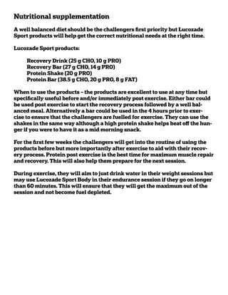 Nutritional supplementation
A well balanced diet should be the challengers first priority but Lucozade
Sport products will help get the correct nutritional needs at the right time.

Lucozade Sport products:

➢    Recovery Drink (25 g CHO, 10 g PRO)
➢    Recovery Bar (27 g CHO, 14 g PRO)
➢    Protein Shake (20 g PRO)
➢    Protein Bar (38.5 g CHO, 20 g PRO, 8 g FAT)

When to use the products – the products are excellent to use at any time but
specifically useful before and/or immediately post exercise. Either bar could
be used post exercise to start the recovery process followed by a well bal-
anced meal. Alternatively a bar could be used in the 4 hours prior to exer-
cise to ensure that the challengers are fuelled for exercise. They can use the
shakes in the same way although a high protein shake helps beat off the hun-
ger if you were to have it as a mid morning snack.

For the first few weeks the challengers will get into the routine of using the
products before but more importantly after exercise to aid with their recov-
ery process. Protein post exercise is the best time for maximum muscle repair
and recovery. This will also help them prepare for the next session.

During exercise, they will aim to just drink water in their weight sessions but
may use Lucozade Sport Body in their endurance session if they go on longer
than 60 minutes. This will ensure that they will get the maximum out of the
session and not become fuel depleted.
 
