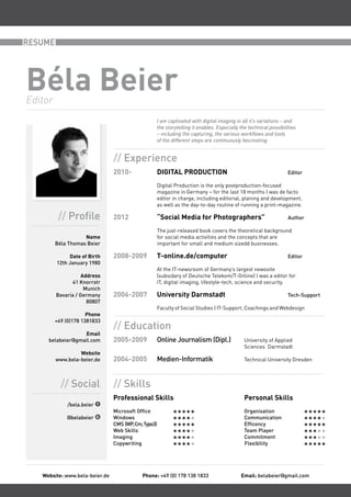 RESUME




Béla Beier
Editor
                                                      I am captivated with digital imaging in all it’s variations – and
                                                      the storytelling it enables. Especially the technical possibilities
                                                      – including the capturing, the various workflows and tools
                                                      of the different steps are continuously fascinating.


                                // Experience
                                2010-                 DIGITAL PRODUCTION                                             Editor

                                                      Digital Production is the only postproduction-focused
                                                      magazine in Germany – for the last 18 months I was de facto
                                                      editor in charge, including editorial, planing and development,
                                                      as well as the day-to-day routine of running a print-magazine.

          // Profile            2012                  “Social Media for Photographers”                               Author

                                                      The just-released book covers the theoretical background
                    Name                              for social media activities and the concepts that are
         Béla Thomas Beier                            important for small and medium sizedd businesses.

              Date of Birth     2008-2009             T-online.de/computer                                           Editor
         12th January 1980
                                                      At the IT-newsroom of Germany’s largest newssite
                    Address                           (subsidary of Deutsche Telekom/T-Online) I was a editor for
               41 Knorrstr                            IT, digital imaging, lifestyle-tech, science and security.
                     Munich
         Bavaria / Germany      2006-2007             University Darmstadt                                           Tech-Support
                      80807
                                                      Faculty of Social Studies | IT-Support, Coachings and Webdesign
                      Phone
         +49 (0)178 1381833
                                // Education
                  Email
     belabeier@gmail.com        2005-2009             Online Journalism (Dipl.)                 University of Applied
                                                                                                Sciences Darmstadt
                  Website
         www.bela-beier.de      2004-2005             Medien-Informatik                         Technical University Dresden



           // Social            // Skills
                                Professional Skills                                             Personal Skills
              /bela.beier
                                Microsoft Office                                                Organisation
             @belabeier         Windows                                                         Communication
                                CMS (WP, Cm, Typo3)                                             Efficency
                                Web Skills                                                      Team Player
                                Imaging                                                         Commitment
                                Copywriting                                                     Flexibility




   Website: www.bela-beier.de               Phone: +49 (0) 178 138 1833                       Email: belabeier@gmail.com
 