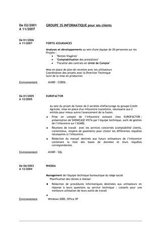 De 02/2001 GROUPE 3S INFORMATIQUE pour ses clients
A 11/2007
De 01/2006
A 11/2007 FORTIS ASSURANCES
Analyses et développements au sein d'une équipe de 20 personnes sur les
Projets :
• "Rentes Viagères"
• "Comptabilisation des prestations"
• "Fiscalité des contrats en Unité de Compte"
Mise en place de plan de recettes avec les utilisateurs
Coordination des projets avec la Direction Technique
Suivi de la mise en production
Environnement AS400 – COBOL
De 01/2005 EUROFACTOR
A 12/2005
Au sein du projet de fusion de 2 sociétés d'Affacturage du groupe Crédit
Agricole, mise en place d'un infocentre transitoire, nécessaire aux 2
entités pour mieux suivre l'avancement de la fusion.
♦ Prise en compte de l’infocentre existant chez EUROFACTOR :
présentation de SHOWCASE VISTA par l’équipe technique, outil de gestion
de l’infocentre sur l’AS400.
♦ Réunions de travail avec les services concernés (comptabilité clients,
contentieux, moyens de paiement) pour choisir les différentes requêtes
nécessaires à l’infocentre.
♦ Rédaction du manuel destinés aux futurs utilisateurs de l’infocentre
contenant la liste des bases de données et leurs requêtes
correspondantes.
Environnement AS400 – SQL
De 06/2003 RHODIA
A 12/2004
Management de l'équipe technique bureautique du siège social
Planification des tâches à réaliser
♦ Rédaction de procédures informatiques destinées aux utilisateurs en
réponse à leurs questions au service technique : conseils pour une
meilleure utilisation de leurs outils de travail
♦
Environnement Windows 2000, Office XP
 