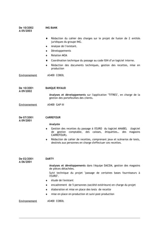 De 10/2002 ING BANK
A 05/2003
♦ Rédaction du cahier des charges sur le projet de fusion de 2 entités
juridiques du groupe ING.
♦ Analyse de l’existant.
♦ Développements
♦ Relation MOA
♦ Coordination technique du passage au code ISIN d’un logiciel interne.
♦ Rédaction des documents techniques, gestion des recettes, mise en
production
Environnement AS400 COBOL
De 10/2001 BANQUE RIVAUD
A 09/2002
Analyses et développements sur l'application "TITRES", en charge de la
gestion des portefeuilles des clients.
Environnement AS400 GAP III
De 07/2001 CARREFOUR
A 09/2001
Analyste
♦ Gestion des recettes du passage à l'EURO du logiciel ANABEL (logiciel
de gestion comptable, des caisses, étiquettes… des magasins
CARREFOUR).
♦ Rédaction de cahier de recettes, comprenant jeux et scénarios de tests,
destinés aux personnes en charge d'effectuer ces recettes.
De 02/2001 DARTY
A 06/2001
Analyses et développements dans l'équipe DACEM, gestion des magasins
de pièces détachées.
Suivi technique du projet "passage de certaines bases fournisseurs à
l'EURO".
♦ étude de l'existant
♦ encadrement de 5 personnes (société extérieure) en charge du projet
♦ élaboration et mise en place des tests de recette
♦ mise en place en production et suivi post production
Environnement AS400 COBOL
 