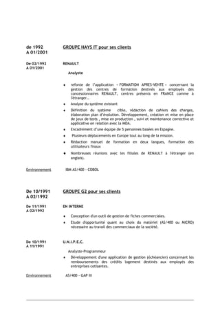 de 1992 GROUPE HAYS IT pour ses clients
A 01/2001
De 02/1992 RENAULT
A 01/2001
Analyste
♦ refonte de l’application « FORMATION APRES-VENTE » concernant la
gestion des centres de formation destinés aux employés des
concessionnaires RENAULT, centres présents en FRANCE comme à
l'étranger..
♦ Analyse du système existant
♦ Définition du système cible, rédaction de cahiers des charges,
élaboration plan d’évolution. Développement, création et mise en place
de jeux de tests , mise en production , suivi et maintenance corrective et
applicative en relation avec la MOA.
♦ Encadrement d’une équipe de 5 personnes basées en Espagne.
♦ Plusieurs déplacements en Europe tout au long de la mission.
♦ Rédaction manuel de formation en deux langues, formation des
utilisateurs finaux
♦ Nombreuses réunions avec les filiales de RENAULT à l'étranger (en
anglais).
Environnement IBM AS/400 - COBOL
De 10/1991 GROUPE G2 pour ses clients
A 02/1992
De 11/1991 EN INTERNE
A 02/1992
♦ Conception d'un outil de gestion de fiches commerciales.
♦ Etude d'opportunité quant au choix du matériel (AS/400 ou MICRO)
nécessaire au travail des commerciaux de la société.
De 10/1991 U.N.I.P.E.C.
A 11/1991
Analyste-Programmeur
♦ Développement d'une application de gestion (échéancier) concernant les
remboursements des crédits logement destinés aux employés des
entreprises cotisantes.
Environnement AS/400 - GAP III
 