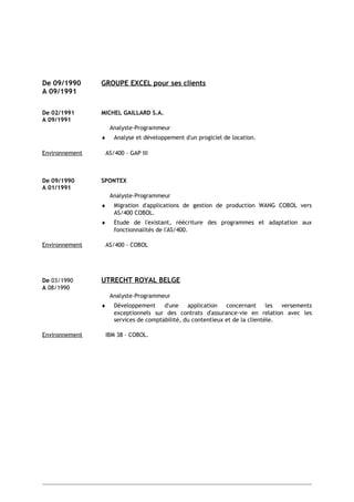 De 09/1990 GROUPE EXCEL pour ses clients
A 09/1991
De 02/1991 MICHEL GAILLARD S.A.
A 09/1991
Analyste-Programmeur
♦ Analyse et développement d'un progiciel de location.
Environnement AS/400 - GAP III
De 09/1990 SPONTEX
A 01/1991
Analyste-Programmeur
♦ Migration d'applications de gestion de production WANG COBOL vers
AS/400 COBOL.
♦ Etude de l'existant, réécriture des programmes et adaptation aux
fonctionnalités de l'AS/400.
Environnement AS/400 - COBOL
De 03/1990 UTRECHT ROYAL BELGE
A 08/1990
Analyste-Programmeur
♦ Développement d'une application concernant les versements
exceptionnels sur des contrats d'assurance-vie en relation avec les
services de comptabilité, du contentieux et de la clientèle.
Environnement IBM 38 – COBOL.
 