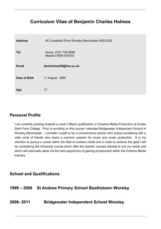 Curriculum Vitae of Benjamin Charles Holmes
Address 45 Crossfield Drive Worsley Manchester M28 2QQ
Tel Home: 0161 702 6689
Mobile:07808 876333
Email benholmes95@live.co.uk
Date of Birth 11 August 1995
Age 17
Personal Profile
I am currently working towards a Level 3 Btech qualification in Creative Media Production at Eccles
Sixth Form College. Prior to enrolling on this course I attended Bridgewater Independent School In
Worsley Manchester. I consider myself to be a conscientious person who enjoys socialising with a
wide circle of friends who share a common passion for music and music production. It is my
intention to pursue a career within the field of creative media and in order to achieve this goal I will
be considering the University course which offer the specific courses tailored to suit my needs and
which will eventually allow me the best opportunity of gaining employment within the Creative Media
Industry
School and Qualifications
1999 – 2006 St Andrew Primary School Boothstown Worsley
2006- 2011 Bridgewater Independent School Worsley
 