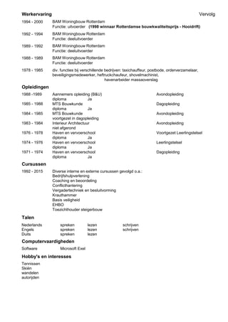 Werkervaring Vervolg
1978 - 1985 div. functies bij verschillende bedrijven: taxichauffeur, postbode, orderverzamelaar,
beveiligingsmedewerker, heftruckchaufeur, shovelmachinist,
havenarbeider massaoverslag
Opleidingen
1988 -1989 Aannemers opleiding (B&U) Avondopleiding
diploma Ja
MTS Bouwkunde Dagopleiding
diploma Ja
1984 - 1985 MTS Bouwkunde Avondopleiding
voortgezet in dagopleiding
1983 - 1984 Interieur Architectuur Avondopleiding
niet afgerond
1976 - 1978 Haven en vervoerschool Voortgezet Leerlingstelsel
diploma Ja
1974 - 1976 Haven en vervoerschool Leerlingstelsel
diploma Ja
1971 - 1974 Haven en vervoerschool Dagopleiding
diploma Ja
Cursussen
1992 - 2015 Diverse interne en externe cursussen gevolgd o.a.:
Bedrijfshulpverlening
Coaching en beoordeling
Conflicthantering
Vergadertechniek en besluitvorming
Krauthammer
Basis veiligheid
EHBO
Toezichthouder steigerbouw
Talen
Nederlands spreken lezen schrijven
Engels spreken lezen schrijven
Duits spreken lezen
Computervaardigheden
Software Microsoft Exel
Hobby's en interesses
Tennissen
Skiën
wandelen
autorijden
Functie: deeluitvoerder
BAM Woningbouw Rotterdam
Functie: deeluitvoerder
BAM Woningbouw Rotterdam
Functie: deeluitvoerder
1988 - 1989
1989 - 1992
1994 - 2000 BAM Woningbouw Rotterdam
Functie: uitvoerder (1998 winnaar Rotterdamse bouwkwaliteitsprijs - Hooidrift)
1985 - 1988
1992 - 1994 BAM Woningbouw Rotterdam
 