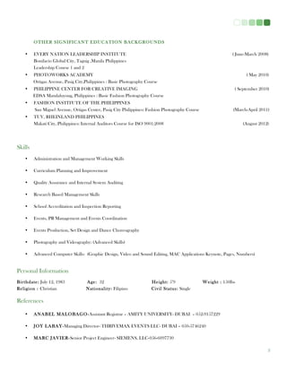 3
OTHER SIGNIFICANT EDUCATION BACKGROUNDS
• EVERY NATION LEADERSHIP INSTITUTE ( June-March 2008)
Bonifacio Global City, Taguig ,Manila Philippines
Leadership Course 1 and 2
• PHOTOWORKS ACADEMY ( May 2010)
Ortigas Avenue, Pasig City,Philippines : Basic Photography Course
• PHILIPPINE CENTER FOR CREATIVE IMAGING ( September 2010)
EDSA Mandaluyong, Philippines : Basic Fashion Photography Course
• FASHION INSTITUTE OF THE PHILIPPINES
San Miguel Avenue, Ortigas Center, Pasig City Philippines: Fashion Photography Course (March-April 2011)
• TUV, RHEINLAND PHILIPPINES
Makati City, Philippines: Internal Auditors Course for ISO 9001:2008 (August 2012)
Skills
• Administration and Management Working Skills
• Curriculum Planning and Improvement
• Quality Assurance and Internal System Auditing
• Research Based Management Skills
• School Accreditation and Inspection Reporting
• Events, PR Management and Events Coordination
• Events Production, Set Design and Dance Choreography
• Photography and Videography: (Advanced Skills)
• Advanced Computer Skills: (Graphic Design, Video and Sound Editing, MAC Applications Keynote, Pages, Numbers)
Personal Information
Birthdate: July 12, 1983 Age: 32 Height: 5’9 Weight : 150lbs
Religion : Christian Nationality: Filipino Civil Status: Single
References
• ANABEL MALOBAGO-Assistant Registrar – AMITY UNIVERSITY- DUBAI – 052-9157229
• JOY LABAY-Managing Director- THRIVEMAX EVENTS LLC- DUBAI – 050-5746240
• MARC JAVIER-Senior Project Engineer- SIEMENS, LLC-056-6097730
 