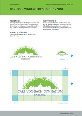 Basiselemente
DAS LOGO. MINDESTGRÖSSE, SCHUTZZONE
Stand: Oktober 2012
ALLGEMEIN
Das Logo des Carl-von-Bach-Gymnasiums Stoll-
berg ist eine Wort-Bild-Marke, bestehend aus
dem stilisierten Schulgebäude und dem Schrift-
zug „Carl-von-Bach-Gymnasiums Stollberg “.
MINDESTGRÖSSEN
Die Mindestgröße des Logos beträgt in der
Breite 30 mm.
SCHUTZZONE
Die Schutzzone definiert den Raum um die
Marke, der von grafischen Elementen, Texten
oder Bildern freigehalten werden muss.
Die Schutzzone des Logos (X) beträgt an allen
Seiten 1/8 der Logobreite.
X
X
X
x= 1/8 der Logobreite
30 mm
1
2
1
2
Stand: Oktober 2012
Basisdokumentation Corporate Design . 01
 