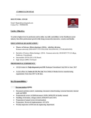 CURRICULUM VITAE
BHUPENDRA SINGH
Email: bhupendraaeri@gmail.com
Contact No: +9690602346
Carrier Objective:
To achieve highest level in profession and to utilize my skills and abilities in the Healthcare sector
industry that offers professional growth while being resourceful, innovative, creative and flexible.
EDUCATIONAL QUALIFICATION :
 Master of Science (Biotechnology) (2016). with first division
Kumaun university (M.B GOVT P.G COLLEGE HALDWANI, UTTARAKHAND)
 Bachelor of Science (Biotechnology) (2014). Kumaun university (M.B GOVT P.GCollege,
Haldwani, Uttarakhand)
 Intermediate (PCB) (2011) UK Board.
 High School (2009) UK Board
PROFESSIONAL EXPERIENCE :
 AS QA trainee in Tulip diagnostic pvt.LTD. Rudrapur Uttarakhand July 2016 to June 2017
 As QA officer in J mitra & CO, Pvt. Ltd. New Delhi(A Medical device manufacturing
organization) from June 2017 to till date.
Key Responsibilities :-
Documentation (QMS)
 Document and data control , maintaining document related training (external/internal), internal
audit and MRM
 Preparation & review of QMS document ( SOPs,MFR,STP & Quality manual)
 Handling of deviation, change control ,OOS,OOT and CAPA
 Preparation of annual review & trend analysis
 Preparation , Review & implementation of CAPA
 Weekly inspection in RM store & engineering department.
 