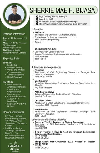 SHERRIE MAE H. BIJASA
Brgy. Gulibay, Bauan, Batangas
0927-846-4551
joshuaonin.olivenza@g.batstate-u.edu.ph
https://www.linkedin.com/in/joshua-onin-olivenza/
Education
TERTIARY
Batangas State University - Alangilan Campus
The National Engineering University
BS in Geodetic Engineering
August
SENIOR HIGH SCHOOL
La Consolacion College Tanauan
Science, Technology, Engineering, and Mathematics
Merit Awardee
2017 – 2019
Joshua Onin P.
Olivenza
Student
Personal information
Date of Birth: January 15,
2001
Place of Birth: Tanauan
City, Batangas
Citizenship: Filipino
Civil Status: Single
Religion: Roman Catholic
Expertise Skills
Soft Skills
• Leadership
• Problem Solving
• Verbal and Written
Communication
• Time Management
• Detail-Oriented
Hard Skills
• Basic Structural
Analysis and Design
• Planning and
Organizational
Management
• Cost and Estimation
• AutoCAD 2d
Modelling
• Microsoft Word, PPT
& Excel
Honors and awards
• 6th Place – General
Information Quiz Show,
4th PALASSCPAN:
Showdown of Student’s
Caliber
• 2nd Place – Design
Thinking Competition
• Rank 10 – Ten
Outstanding Student
Organization Officers
Affiliations and experiences
President
Association of Civil Engineering Students - Batangas State
University - Alangilan
June 2022 - Present
Vice Chairman
Council of Organization Presidents – Batangas State University -
Alangilan
July 2022 – Present
ACES Representative
College of Engineering Student Council – Alangilan
June 2022 – Present
CE Liaison Officer
Association of DOST-SEI Scholars - Batangas State University
November 2021 – Present
Junior Liaison
Association of Civil Engineering Students- Batangas State
University - Alangilan
2021 – 2022
seminars and trainings attended
Converse: The Civil Engineering Student Symposium
Association of Civil Engineering Students – FEU Institute of
Technology
June 04, 2021
2-Hour Training in How to Read and Interpret Construction
Drawings and Specifications
MST Connect
March 01, 2022
Bridge Expert Web-Convention 2022: Pioneers of Modern
Bridge Design
MIDAS
March 24, 2022
 