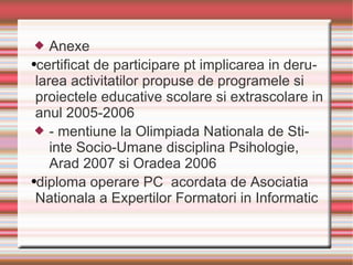 Anexe certificat de participare pt implicarea in derularea activitatilor propuse de programele si proiectele educative scolare si extrascolare in anul 2005-2006 - mentiune la Olimpiada Nationala de Stiinte Socio-Umane disciplina Psihologie, Arad 2007 si Oradea 2006 diploma operare PC  acordata de Asociatia Nationala a Expertilor Formatori in Informatic 