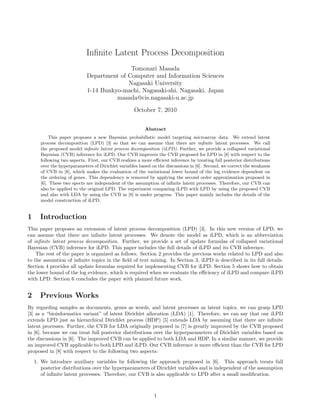 Inﬁnite Latent Process Decomposition
Tomonari Masada
Department of Computer and Information Sciences
Nagasaki University
1-14 Bunkyo-machi, Nagasaki-shi, Nagasaki, Japan
masada@cis.nagasaki-u.ac.jp
October 7, 2010
Abstract
This paper proposes a new Bayesian probabilistic model targeting microarray data. We extend latent
process decomposition (LPD) [3] so that we can assume that there are inﬁnite latent processes. We call
the proposed model inﬁnite latent process decomposition (iLPD). Further, we provide a collapsed variational
Bayesian (CVB) inference for iLPD. Our CVB improves the CVB proposed for LPD in [8] with respect to the
following two aspects. First, our CVB realizes a more eﬃcient inference by treating full posterior distributions
over the hyperparameters of Dirichlet variables based on the discussions in [6]. Second, we correct the weakness
of CVB in [8], which makes the evaluation of the variational lower bound of the log evidence dependent on
the ordering of genes. This dependency is removed by applying the second order approximation proposed in
[6]. These two spects are independent of the assumption of inﬁnite latent processes. Therefore, our CVB can
also be applied to the original LPD. The experiment comparing iLPD with LPD by using the proposed CVB
and also with LDA by using the CVB in [8] is under progress. This paper mainly includes the details of the
model construction of iLPD.
1 Introduction
This paper proposes an extension of latent process decomposition (LPD) [3]. In this new version of LPD, we
can assume that there are inﬁnite latent processes. We denote the model as iLPD, which is an abbreviation
of inﬁnite latent process decomposition. Further, we provide a set of update formulas of collapsed variational
Bayesian (CVB) inference for iLPD. This paper includes the full details of iLPD and its CVB inference.
The rest of the paper is organized as follows. Section 2 provides the previous works related to LPD and also
to the assumtion of inﬁnite topics in the ﬁeld of text mining. In Section 3, iLPD is described in its full details.
Section 4 provides all update formulas required for implementing CVB for iLPD. Section 5 shows how to obtain
the lower bound of the log evidence, which is required when we evaluate the eﬃciency of iLPD and compare iLPD
with LPD. Section 6 concludes the paper with planned future work.
2 Previous Works
By regarding samples as documents, genes as words, and latent processes as latent topics, we can grasp LPD
[3] as a “bioinformatics variant” of latent Dirichlet allocation (LDA) [1]. Therefore, we can say that our iLPD
extends LPD just as hierarchical Dirichlet process (HDP) [5] extends LDA by assuming that there are inﬁnite
latent processes. Further, the CVB for LDA originally proposed in [7] is greatly improved by the CVB proposed
in [6], because we can treat full posterior distributions over the hyperparameters of Dirichlet variables based on
the discussions in [6]. The improved CVB can be applied to both LDA and HDP. In a similar manner, we provide
an improved CVB applicable to both LPD and iLPD. Our CVB inference is more eﬃcient than the CVB for LPD
proposed in [8] with respect to the following two aspects:
1. We introduce auxiliary variables by following the approach proposed in [6]. This approach treats full
posterior distributions over the hyperparameters of Dirichlet variables and is independent of the assumption
of inﬁnite latent processes. Therefore, our CVB is also applicable to LPD after a small modiﬁcation.
1
 