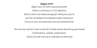 Check !!!!!!!!
Begin your CV with a personal profile
Either a summary or a CV objective
Write a short and sweet paragraph telling why you’re
Just the candidate the employer’s been looking for.
Focus on your achievements and accomplishments
No recruiter wants to read a dull list of bullet points describing past duties
Certifications, awards, publications
Extracurricular training or attended conferences
 