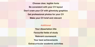 Choose clear, legible fonts
Be consistent with your CV layout
Don’t cram your CV with gimmicky graphics
Get professional photos for your CV
Make your CV brief and relevant
Additional
Your dissertation title
Favourite fields of study
Relevant coursework
Your best achievements
Extracurricular academic activities
 