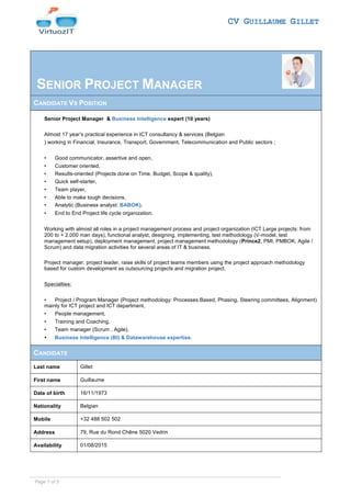 CV GUILLAUME GILLET
SENIOR PROJECT MANAGER
CANDIDATE VS POSITION
Senior Project Manager & Business Intelligence expert (10 years)
Almost 17 year’s practical experience in ICT consultancy & services (Belgian
) working in Financial, Insurance, Transport, Government, Telecommunication and Public sectors ;
• Good communicator, assertive and open,
• Customer oriented,
• Results-oriented (Projects done on Time, Budget, Scope & quality),
• Quick self-starter,
• Team player,
• Able to make tough decisions,
• Analytic (Business analyst: BABOK).
• End to End Project life cycle organization.
Working with almost all roles in a project management process and project organization (ICT Large projects: from
200 to + 2.000 man days), functional analyst, designing, implementing, test methodology (V-model, test
management setup), deployment management, project management methodology (Prince2, PMI, PMBOK, Agile /
Scrum) and data migration activities for several areas of IT & business.
Project manager, project leader, raise skills of project teams members using the project approach methodology
based for custom development as outsourcing projects and migration project.
Specialties:
• Project / Program Manager (Project methodology: Processes Based, Phasing, Steering committees, Alignment)
mainly for ICT project and ICT department,
• People management,
• Training and Coaching,
• Team manager (Scrum , Agile),
• Business Intelligence (BI) & Datawarehouse expertise.
CANDIDATE
Last name Gillet
First name Guillaume
Date of birth 16/11/1973
Nationality Belgian
Mobile +32 488 502 502
Address 79, Rue du Rond Chêne 5020 Vedrin
Availability 01/08/2015
Page 1 of 5
 