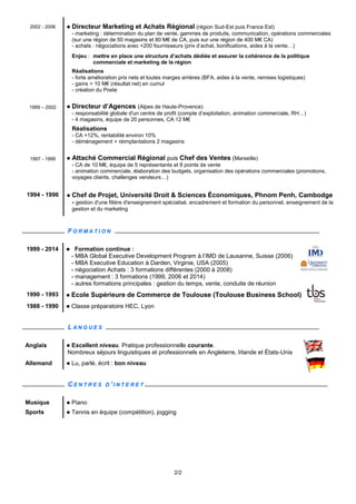 2/2
2002 - 2006  Directeur Marketing et Achats Régional (région Sud-Est puis France Est)
- marketing : détermination du plan de vente, gammes de produits, communication, opérations commerciales
(sur une région de 50 magasins et 80 M€ de CA, puis sur une région de 400 M€ CA)
- achats : négociations avec +200 fournisseurs (prix d’achat, bonifications, aides à la vente…)
Enjeu : mettre en place une structure d’achats dédiée et assurer la cohérence de la politique
commerciale et marketing de la région
Réalisations
- forte amélioration prix nets et toutes marges arrières (BFA, aides à la vente, remises logistiques)
- gains > 10 M€ (résultat net) en cumul
- création du Poste
1999 – 2002  Directeur d’Agences (Alpes de Haute-Provence)
- responsabilité globale d'un centre de profit (compte d’exploitation, animation commerciale, RH…)
- 4 magasins, équipe de 20 personnes, CA 12 M€
Réalisations
- CA +12%, rentabilité environ 10%
- déménagement + réimplantations 2 magasins
1997 - 1999  Attaché Commercial Régional puis Chef des Ventes (Marseille)
- CA de 10 M€, équipe de 5 représentants et 8 points de vente
- animation commerciale, élaboration des budgets, organisation des opérations commerciales (promotions,
voyages clients, challenges vendeurs…)
1994 - 1996  Chef de Projet, Université Droit & Sciences Économiques, Phnom Penh, Cambodge
- gestion d'une filière d'enseignement spécialisé, encadrement et formation du personnel, enseignement de la
gestion et du marketing
F O R M A T I O N
1999 - 2014  Formation continue :
- MBA Global Executive Development Program à l’IMD de Lausanne, Suisse (2006)
- MBA Executive Education à Darden, Virginie, USA (2005)
- négociation Achats : 3 formations différentes (2000 à 2008)
- management : 3 formations (1999, 2006 et 2014)
- autres formations principales : gestion du temps, vente, conduite de réunion
1990 - 1993  Ecole Supérieure de Commerce de Toulouse (Toulouse Business School)
1988 - 1990  Classe préparatoire HEC, Lyon
L A N G U E S
Anglais  Excellent niveau. Pratique professionnelle courante.
Nombreux séjours linguistiques et professionnels en Angleterre, Irlande et États-Unis
Allemand  Lu, parlé, écrit : bon niveau
C E N T R E S D ' I N T E R E T
Musique  Piano
Sports  Tennis en équipe (compétition), jogging
Achat bâtiment musique piano sanitaire chauffage canalisation plomberie climatisation lyon rhône-alpes rhone paca marketing stratégie management distribution négoce rgi tube directeur achat directeur marché directeur métier directeur marketing et achats directeur activité hvac pvf sanitary
négociation btobtob b2b2b btob b2b comité direction BtoBtoC B2B2C Directeur Réseau Directeur Opérations Directeur Réseau Distribution Directeur Achats Négoce supply chain amont approvisionnement international innovation innovant entrepreneur mission management transition
 