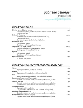 gabrielle bélanger
artiste visuelle
gab_belanger@hotmail.com
www.gabriellebelangerart.wordpress.com
EXPOSITIONS SOLOS
Chercher son nord, trouver son sud
Galerie Vincent et moi, Institut universitaire en santé mentale, Québec
(sélection avec jury)
Se dénuder l’existence
Institut Canadien de Québec, Québec (sélection avec jury)
Cachet remis à l’artiste.
Bistrot contemporain Le Clocher Penché, Québec
Printemps la main
Café Babylone, Québec
Dans le cadre du Printemps des poètes 2013
De quarante à dix degrés Celsius
Délices et Boulangerie La Picardie Cartier, Québec
Boulangerie Le Panetier, Trois-Rivières
Espaces
Café Babylone, Québec
Dans le cadre du Printemps des poètes 2012
En toute complexité
Le Bucafin, Trois-Rivières
2016
2013-14
2013
2012-13
2012
2004
EXPOSITIONS COLLECTIVES ET DE COLLABORATION
Plonger
Espace galerie Sherpa, Québec (co-création)
Attentes
Espace galerie Sherpa, Québec (médiation culturelle)
India
Kalkeri Sangeet Vidyalaya, Kalkeri, Inde (médiation culturelle)
Exposition de l’encan annuel d’œuvres d’art
Centre de production et de diffusion en estampe Engramme, Québec
Courir en plein ciel
Centre de production et de diffusion en estampe Engramme, Québec
Cachet remis aux artistes. Dans le cadre du Printemps des poètes 2014 .
Le drapeau des fous
Espace galerie Sherpa, Québec
Une présentation de Folie/Culture, dans le cadre de la Manif d’art 7
Engramme, Encan d’œuvres d’art
Centre de production et de diffusion en estampe Engramme, Québec
Futilités à emporter (sélection avec jury)
Centre de production et de diffusion en estampe Engramme, Québec
2017
2016
2015
2015
2015
2014
2014
2013
 