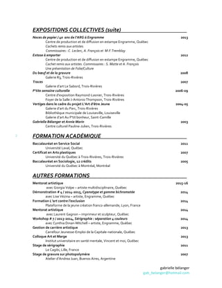 gabrielle bélanger
gab_belanger@hotmail.com
2
EXPOSITIONS COLLECTIVES (suite)
Noces de papier / 40 ans de l’ARG à Engramme
Centre de production et de diffusion en estampe Engramme, Québec
Cachets remis aux artistes.
Commissaires : C. Leclerc, A. François et M-F.Tremblay
Extase à emporter
Centre de production et de diffusion en estampe Engramme, Québec
Cachet remis aux artistes. Commissaires : S. Matte et A. François
Une présentation de Folie/Culture
Du bœuf et de la gravure
Galerie R3, Trois-Rivières
Traces
Galerie d’art Le Sabord, Trois-Rivières
P’tite semaine culturelle
Centre d’exposition Raymond-Lasnier, Trois-Rivières
Foyer de la Salle J-Antonio Thompson, Trois-Rivières
Vertiges dans le cadre du projet L’Art d’être Jeune
Galerie d’art du Parc, Trois-Rivières
Bibliothèque municipale de Louiseville, Louiseville
Galerie d’art Au P’tit bonheur, Saint-Camille
Gabrielle Bélanger et Annie Morin
Centre culturel Pauline-Julien, Trois-Rivières
2013
2012
2008
2007
2006-09
2004-05
2003
FORMATION ACADÉMIQUE
Baccalauréat en Service Social
Université Laval, Québec
Certificat en Arts plastiques
Université du Québec à Trois-Rivières, Trois-Rivières
Baccalauréat en Sociologie, 12 crédits
Université du Québec à Montréal, Montréal
2011
2007
2005
AUTRES FORMATIONS
Mentorat artistique
avec Giorgia Volpe – artiste multidisciplinaire, Québec
Démonstration # 4 / 2014-2015, Cyanotype et gomme bichromatée
avec Lise Vézina – artiste, Engramme, Québec
Formation L’art contre l’exclusion
Plateforme de la jeune création franco-allemande, Lyon, France
Mentorat artistique
avec Laurent Gagnon – imprimeur et sculpteur, Québec
Workshop # 7 / 2013-2014, Sérigraphie : séparation 4 couleurs
avec Cynthia Dinan-Mitchell – artiste, Engramme, Québec
Gestion de carrière artistique
Carrefour Jeunesse-Emploi de la Capitale-nationale, Québec
Colloque Art et Marge
Institut universitaire en santé mentale, Vincent et moi, Québec
Stage de sérigraphie
Le Cagibi, Lille, France
Stage de gravure sur photopolymère
Atelier d’Andrea Juan, Buenos Aires, Argentine
2015-16
2014
2014
2014
2014
2013
2013
2011
2007
 