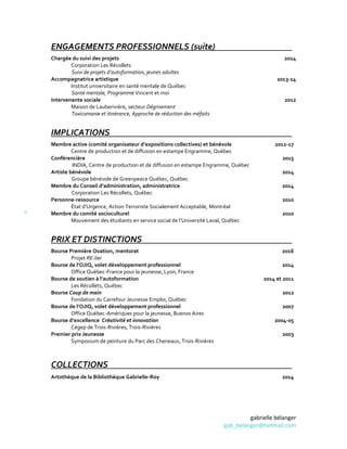 gabrielle bélanger
gab_belanger@hotmail.com
4
ENGAGEMENTS PROFESSIONNELS (suite)
Chargée du suivi des projets
Corporation Les Récollets
Suivi de projets d’autoformation, jeunes adultes
Accompagnatrice artistique
Institut universitaire en santé mentale de Québec
Santé mentale, Programme Vincent et moi
Intervenante sociale
Maison de Lauberivière, secteur Dégrisement 2010-2012
Toxicomanie et itinérance, Approche de réduction des méfaits
2014
2013-14
2012
IMPLICATIONS
Membre active (comité organisateur d’expositions collectives) et bénévole
Centre de production et de diffusion en estampe Engramme, Québec
2012-17
Conférencière
INDIA, Centre de production et de diffusion en estampe Engramme, Québec
2015
Artiste bénévole
Groupe bénévole de Greenpeace Québec, Québec
2014
Membre du Conseil d’administration, administratrice
Corporation Les Récollets, Québec
2014
Personne-ressource
État d’Urgence, Action Terroriste Socialement Acceptable, Montréal
2010
Membre du comité socioculturel
Mouvement des étudiants en service social de l’Université Laval, Québec
2010
PRIX ET DISTINCTIONS
Bourse Première Ovation, mentorat
Projet RE-lier
Bourse de l’OJIQ, volet développement professionnel
Office Québec-France pour la jeunesse, Lyon, France
Bourse de soutien à l’autoformation
Les Récollets, Québec
Bourse Coup de main
Fondation du Carrefour Jeunesse Emploi, Québec
Bourse de l’OJIQ, volet développement professionnel
Office Québec-Amériques pour la jeunesse, Buenos Aires
Bourse d’excellence Créativité et innovation
Cégep de Trois-Rivières, Trois-Rivières
Premier prix Jeunesse
Symposium de peinture du Parc des Cheneaux, Trois-Rivières
2016
2014
2014 et 2011
2012
2007
2004-05
2003
COLLECTIONS
Artothèque de la Bibliothèque Gabrielle-Roy 2014
 