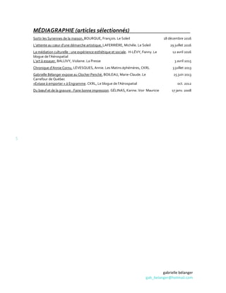 gabrielle bélanger
gab_belanger@hotmail.com
5
MÉDIAGRAPHIE (articles sélectionnés)
Sortir les Syriennes de la maison. BOURQUE, François. Le Soleil 18 décembre 2016
L’attente au cœur d’une démarche artistique. LAFERRIÈRE, Michèle. Le Soleil 29 juillet 2016
La médiation culturelle : une expérience esthétique et sociale. H-LÉVY, Fanny. Le
blogue de l’Aérospatial
12 avril 2016
L’art à essayer. BALLIVY, Violaine. La Presse 3 avril 2015
Chronique d’Annie Cornu. LÉVESQUES, Annie. Les Matins éphémères, CKRL 3 juillet 2013
Gabrielle Bélanger expose au Clocher Penché. BOILEAU, Marie-Claude. Le
Carrefour de Québec
25 juin 2013
«Extase à emporter » à Engramme. CKRL, Le blogue de l’Aérospatial oct. 2012
Du bœuf et de la gravure : Faire bonne impression. GÉLINAS, Karine. Voir Mauricie 17 janv. 2008
 