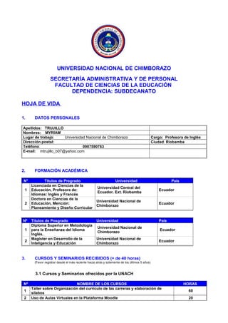 UNIVERSIDAD NACIONAL DE CHIMBORAZO
SECRETARÍA ADMINISTRATIVA Y DE PERSONAL
FACULTAD DE CIENCIAS DE LA EDUCACIÓN
DEPENDENCIA: SUBDECANATO
HOJA DE VIDA
1. DATOS PERSONALES
Apellidos: TRUJILLO
Nombres: MYRIAM
Lugar de trabajo: Universidad Nacional de Chimborazo Cargo: Profesora de Inglés
Dirección postal: Ciudad: Riobamba
Teléfono: 0987590763
E-mail: mtrujillo_b07@yahoo.com
2. FORMACIÓN ACADÉMICA
N° Títulos de Pregrado Universidad País
1
Licenciada en Ciencias de la
Educación, Profesora de:
Idiomas: Inglés y Francés
Universidad Central del
Ecuador. Ext. Riobamba
Ecuador
2
Doctora en Ciencias de la
Educación, Mención:
Planeamiento y Diseño Curricular
Universidad Nacional de
Chimborazo
Ecuador
Nº Títulos de Posgrado Universidad País
1
Diploma Superior en Metodología
para la Enseñanza del Idioma
Inglés.
Universidad Nacional de
Chimborazo
Ecuador
2
Magister en Desarrollo de la
Inteligencia y Educación
Universidad Nacional de
Chimborazo
Ecuador
3. CURSOS Y SEMINARIOS RECIBIDOS (+ de 40 horas)
(Favor registrar desde el más reciente hacia atrás y solamente de los últimos 5 años)
3.1 Cursos y Seminarios ofrecidos por la UNACH
Nº NOMBRE DE LOS CURSOS HORAS
1
Taller sobre Organización del currículo de las carreras y elaboración de
sílabos
60
2 Uso de Aulas Virtuales en la Plataforma Moodle 20
 