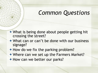 Common Questions What is being done about people getting hit crossing the street? What can or can’t be done with our business signage? How do we fix the parking problem? Where can we set up the Farmers Market? How can we better our parks? 
