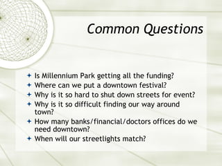 Common Questions Is Millennium Park getting all the funding? Where can we put a downtown festival? Why is it so hard to shut down streets for event? Why is it so difficult finding our way around town? How many banks/financial/doctors offices do we need downtown? When will our streetlights match? 