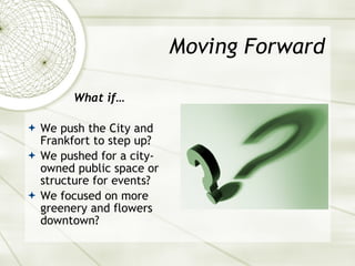 Moving Forward What if… We push the City and Frankfort to step up? We pushed for a city-owned public space or structure for events? We focused on more greenery and flowers downtown? 