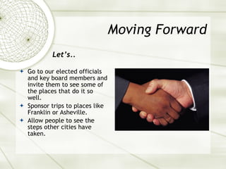 Moving Forward Let’s.. Go to our elected officials and key board members and invite them to see some of the places that do it so well. Sponsor trips to places like Franklin or Asheville. Allow people to see the steps other cities have taken. 