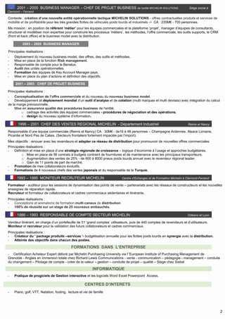 2
2001 – 2005 BUSINESS MANAGER – CHEF DE PROJET BUSINESS de l’entité MICHELIN SOLUTIONS Siège social à
Clermont – Ferrand
Contexte : création d’une nouvelle entité opérationnelle tactique MICHELIN SOLUTIONS - offres contractuelles produits et services de
mobilité et de profitabilité pour les très grandes flottes de véhicules poids lourds et industriels -> CA : 235M€ - 700 personnes.
Ma mission : en position de référent ‘métier’ pour les équipes commerciales et la plateforme ‘projet’, manager d’équipes de consultants,
structurer et modéliser mon expertise pour construire les processus ‘métiers’, les méthodes, l’offre commerciale, les outils supports, le CRM
(front et back office) et le business model avec la distribution.
2003 – 2005 BUSINESS MANAGER
Principales réalisations :
- Déploiement du nouveau business model, des offres, des outils et méthodes.
- Mise en place de la fonction Risk management.
- Responsable de compte pour le Benelux.
- Audit des unités opérationnelles.
- Formation des équipes de Key Account Manager pays.
- Mise en place du plan d’actions et définition des objectifs.
2001 – 2003 CHEF DE PROJET BUSINESS
Principales réalisations :
- Conceptualisation de l’offre commerciale et du nouveau du nouveau business model.
- Développement et déploiement mondial d’un outil d’analyse et de cotation (multi marques et multi devises) avec intégration du calcul
de la marge prévisionnelle.
- Mise en assurance qualité des procédures business de l’entité.
o cadrage des activités des équipes commerciales - procédures de négociation et des opérations.
o design du nouveau système d’information.
1996 – 2001 CHEF DES VENTES REGIONAL MICHELIN - Département Industriel Reims et Nancy
Responsable d’une équipe commerciale (Reims et Nancy) CA : 30M€ - de16 à 48 personnes – Champagne Ardennes, Alsace Lorraine,
Picardie et Nord Pas de Calais. (Secteurs frontaliers fortement impactée par l’import).
Mes objectifs : renouer avec les revendeurs et adapter ce réseau de distribution pour promouvoir de nouvelles offres commerciales
Principales réalisations :
- Définition et mise en place d’une stratégie régionale de croissance – logique d’économie à l’usage et approches budgétaires.
o Mise en place de 56 contrats à budgets contraint de fournitures et de maintenance avec les principaux transporteurs.
o Augmentation des ventes de 25% - de 800 à 8000 pneus poids lourds annuel avec le revendeur régional leader.
o Gain de 11 points de part de marché.
- Promotion de mes collaborateurs évolutifs.
- Formations de 4 nouveaux chefs des ventes japonais et du responsable de la Turquie.
1993 – 1995 MONITEUR RECRUTEUR MICHELIN Centre d’Echanges et de Formation Michelin à Clermont-Ferrand
Formateur - auditeur pour les sessions de dynamisation des points de vente – partenariats avec les réseaux de constructeurs et les nouvelles
enseignes de réparation rapide.
Recruteur et formateur de collaborateurs et cadres commerciaux sédentaires et itinérants.
Principales réalisations :
- Conceptions et animations de formation multi canaux de distribution
- 100% de réussite sur un stage de 25 nouveaux embauchés.
1986 – 1993 RESPONSABLE DE COMPTE SECTEUR MICHELIN Orléans et Lyon
Vendeur itinérant, en charge d’un portefeuille de 51 ‘grand comptes’ utilisateurs, puis de 440 comptes de revendeurs et d’utilisateurs.
Moniteur et recruteur pour la validation des futurs collaborateurs et cadres commerciaux.
Principales réalisations :
- Créateur du ‘ package produits –services ‘- budgétisation annuelle pour les flottes poids lourds en synergie avec la distribution.
- Atteinte des objectifs dans chacun des postes.
FORMATIONS DANS L’ENTREPRISE
- Certification Acheteur Expert délivré par Michelin Purchasing University via l’’European Institute of Purchasing Management de
Grenoble - Anglais en immersion totale chez Richard Lewis Communications - vente - communication – pédagogie - management – conduite
du changement – Pilotage de compte - créer de la valeur – gestion – conduite de projet – qualité – Stage chez Siebel
INFORMATIQUE
- Pratique de progiciels de Gestion interactive et les logiciels Word Excel Powerpoint Access.
CENTRES D’INTERETS
- Piano, golf, VTT, Natation, footing, lecture et vie de famille
 