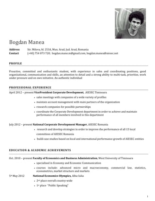 Bogdan Manea
Address        Str. Milova, bl. 253A, Mun. Arad, Jud. Arad, Romania
Contact        (+40) 754 073 720; bogdan.mane.m@gmail.com, bogdan.manea@aiesec.net


PROFILE

Proactive, committed and enthusiastic student, with experience in sales and coordinating positions, good
organizational, communication and skills, an attention to detail and a strong ability to multi-task, prioritise, work
under pressure and on own initiative. An authentic individual


PROFESSIONAL EXPERIENCE
April 2012 – present VicePresident Corporate Development, AIESEC Timisoara
                        sales meetings with companies of a wide variety of profiles
                        maintain account management with main partners of the organization
                        research companies for possible partnerships
                        coordinate the Corporate Development department in order to achieve and maintain
                         performance of all members involved in this department


July 2012 – present National Corporate Development Manager, AIESEC Romania
                      research   and develop strategies in order to improve the performance of all 15 local
                         committees of AIESEC Romania
                      build   case studies based on local and international performance growth of AIESEC entities



EDUCATION & ACADEMIC ACHIEVEMENTS

Oct. 2010 – present Faculty of Economics and Business Administration, West University of Timisoara
                        specialised in Economy and Economic Communication
                        courses include: advanced micro and macroeconomy, commercial law, statistics,
                         econometrics, market structure and markets
5th May 2012        National Economics Olympics, Alba-Iulia
                        2nd place overall country-wide
                        1st place “Public Speaking”


                                                                                                                        1
 