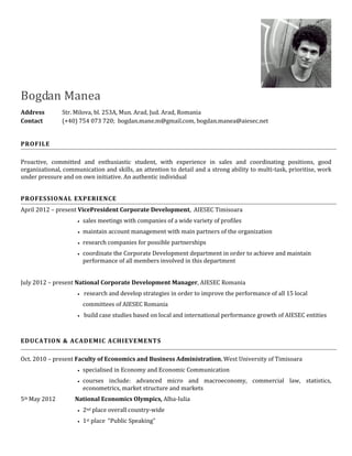 Bogdan Manea
Address        Str. Milova, bl. 253A, Mun. Arad, Jud. Arad, Romania
Contact        (+40) 754 073 720; bogdan.mane.m@gmail.com, bogdan.manea@aiesec.net


PROFILE

Proactive, committed and enthusiastic student, with experience in sales and coordinating positions, good
organizational, communication and skills, an attention to detail and a strong ability to multi-task, prioritise, work
under pressure and on own initiative. An authentic individual


PROFESSIONAL EXPERIENCE
April 2012 – present VicePresident Corporate Development, AIESEC Timisoara
                        sales meetings with companies of a wide variety of profiles
                        maintain account management with main partners of the organization
                        research companies for possible partnerships
                        coordinate the Corporate Development department in order to achieve and maintain
                         performance of all members involved in this department


July 2012 – present National Corporate Development Manager, AIESEC Romania
                      research   and develop strategies in order to improve the performance of all 15 local
                         committees of AIESEC Romania
                      build   case studies based on local and international performance growth of AIESEC entities



EDUCATION & ACADEMIC ACHIEVEMENTS

Oct. 2010 – present Faculty of Economics and Business Administration, West University of Timisoara
                        specialised in Economy and Economic Communication
                        courses include: advanced micro and macroeconomy, commercial law, statistics,
                         econometrics, market structure and markets
5th May 2012        National Economics Olympics, Alba-Iulia
                        2nd place overall country-wide
                        1st place “Public Speaking”
 
