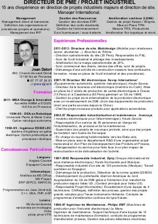 DIRECTEUR DE PME / PROJET INDUSTRIEL
15 ans d'expérience en direction de projets industriels majeurs et direction de site.
Manager International.
Jean Delori
690, Chemin de saint Donat
13100 Aix en Provence
:07 77 07 24 91
:jdelori@sfr.fr
Formation
2011: MBA Change & Innovation
Accrédité AMBA et EQUIS.
IAE Aix en Provence.
1994-95 : DEA en Robotique
Université Pierre et Marie Curie.
Option robotique autonome.
1992-95 : Ingénieur ESIGELEC
diplôme d'ingénieur en génie
électrique. Option productique et
processus robotique.
Connaissances Particulières
Langues :
Anglais Courant
Espagnol Courant
Informatique :
Maîtrise de MS Office.
MS Project.
ERP (BPCS, MAPICS).
Programmation en Java (Android),
C++, VBA, PHP, ASP.
Loisirs :
Ski de randonnée.
randonnée en montagne.
Voile.
pilote privé VFR.
Expériences Professionnelles
2011-2013: Directeur de site. Mobidesign (Mobilier pour résidences
senior, étudiantes ..), Bouches du Rhône.
- Direction opérationnelle du site (20 Pers). Responsable du P&L.
- Suivi de l'outil industriel et pilotage des investissements.
- Amélioration de la marge opérationnelle de 20%.
- Suivi commercial des clients, remise des offres, suivi de projets.
- Démarrage d'une activité de construction ossature bois (embauche,
formation, mises en place de l'outil industriel et des procédures).
2007-10 Directeur BU électronique. Savoy International
(Équipementier automobile, système mécatronique), Haute-Savoie.
- Directeur de la business unit électronique (membre du Codir). Mise
en place de 2 unités de production de cartes électroniques à Cluses
(15 Pers) et à Casablanca (60 Pers) générant un CA de 10M€.
- Gestion du projet de ré-internalisation de la production électronique
avec un investissement de 2M€, choix des équipements de production
(dont une partie sourcée depuis la Chine).
- Chef de projet nouveaux produits pour applications automobiles.
2002-07 Responsable industrialisation et maintenance. Invensys
( modules électroniques pour l'électroménager), Haute-Savoie.
- Responsable d'un service de 35 personnes en charge de
l'industrialisation, du process et de la maintenance.
- Supervision des projets de nouveaux produits, ainsi que des projets
de transfert vers l'usine de Slovaquie
- En charge du reporting hebdomadaire vers les Etats-unis.
- Mise en place avec le département R&D d'une organisation projet
transversal et d'un Plan de Développement des Produits et Process.
- Réorganisation du service pour faire face à un plan majeur de
restructuration et de délocalisation de l'activité.
1997-2002 Responsable Industriel. Epiq (Groupe International de
sous-traitance électronique). Haute Normandie puis Mexique.
- Responsable industriel d'un site de 120 personnes (Mexique). Travail
quotidien en Espagnol.
- Démarrage de la production. Obtention de la norme qualité QS9000.
- Développement du portefeuille client en Amérique du nord.
Augmentation du CA de 5M€ grâce à l'obtention d'un transfert de
production depuis Valéo US. (Contact principal pour Valéo US).
- Responsable Projet (Normandie): Encadrement d'une équipe de 4
techniciens. Chiffrages, définition des process, gestion des projets
grands comptes pour Texas Instruments Hollande. Conduite de
programmes d'amélioration continue de type Kaizen.
1996-97 Ingénieur de Maintenance. Philips EMT (Machines de
production pour l'industrie électronique) Le Mans.
Ingénieur de maintenance: Support technique d'une équipe de 12
techniciens de maintenance (formation, conduite de programmes
d'amélioration process, Gestion des pièces détachées machines).
Management
Management direct et transverse.
Définition des organisations et
procédures (projets et opérations).
Management des IRP.
Gestion des Ressources
Gestion des données ERP.
Définition des coûts standards.
Gestion de l'ordonnancement.
Suivi fournisseurs / sous-traitants.
Amélioration continue (LEAN)
Gestion de projet Kaizen / 6Sigma.
Mise en Place TPM.
Mesure TRS, Productivité.
Amélioration flux logistique et stock.
 