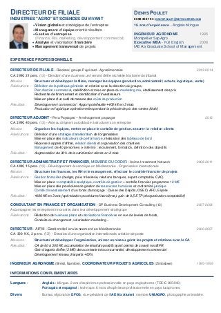 DIRECTEUR DE FILIALE DENYS POULET
INDUSTRIES "AGRO" ET SCIENCES DU VIVANT 06 98 35 81 94 - DENYSPOULET@NETCOURRIER.COM
 Vision globale et stratégique de l’entreprise 16 ans d’expérience - Anglais bilingue
 Management d’équipe orienté résultats
 Gestion d’entreprise INGENIEUR AGRONOME 1995
(Finance, RH, marketing, développement commercial) Montpellier SupAgro
 Analyse et valorisation financière Executive MBA - Full English 2008
 Management transversal de projets IAE Aix Graduate School of Management
EXPERIENCE PROFESSIONNELLE
DIRECTEUR DE FILIALE - Riederer, groupe Puyricard - Agroalimentaire 2013-2014
CA 2 M€, 21 pers. (13) - Direction d’une business unit venant d’être rachetée à la barre du tribunal
Mission : Structurer et développer la filiale, manager les équipes (production, administratif, achats, logistique, vente)
Réalisations : Définition de la politique générale en relation avec la direction du groupe,
Plan d'action commercial, redéfinition et mise en place du marketing mix, établissement des prix
Recherche de financement et identification d’investisseurs
Mise en place d’un outil de mesure des coûts de production
Résultats : Développement commercial : Apport portefeuille +400 k€ en 3 mois
Production et logistique opérationnelles pendant la période de pic des ventes (Noël)
DIRECTEUR ADJOINT - Pera Paysages – Aménagement paysager 2012
CA 2 M€, 40 pers. (13) - Aide au dirigeant autodidacte à structurer son entreprise
Mission : Organiser les équipes, mettre en place le contrôle de gestion, assurer la relation clients
Réalisations : Définition d'une stratégie d’amélioration de l’organisation
Mise en place des indicateurs de performance, réalisation des tableaux de bord
Réponse à appels d’offres, relation clients et organisation des chantiers
Management de 40 personnes (+ intérim) : recrutement, formation, définition des objectifs
Résultats : Augmentation de 30% de la satisfaction clients en 2 mois
DIRECTEUR ADMINISTRATIF ET FINANCIER, MEMBRE DU CODIR - Anima Investment Network 2008-2011
CA 4 M€, 15 pers. (13) - Développement économique en Méditerranée - Organisation internationale
Mission : Structurer les finances, les RH et le management, effectuer le contrôle financier de projets
Réalisations : Gestion financière (budget, paie, trésorerie, relations banques, expert-comptable, CAC)
Mise en place : comptabilité analytique, contrôle de gestion + contrôle financier programme 12 M€
Mise en place des procédures de gestion de ressources humaines et conformité juridique
Comité d'investissement d'un fonds d'amorçage : Caisse des Dépôts, OSEO, AFD, Elysée
Résultats : +680 K€ en 3 ans (optimisation procédures financières), gain de 0,5 ETP (réorganisation comptabilité)
CONSULTANT EN FINANCE ET ORGANISATION - DP Business Development Consulting (13) 2007-2008
Accompagner les entreprises innovantes dans leur développement stratégique
Réalisations : Rédaction de business plans et valorisations financières en vue de levées de fonds,
Conduite du changement, valorisation marketing…
DIRECTEUR - AIFM - Gestion de l’environnement en Méditerranée 2000-2007
CA 300 K€, 3 pers. (13) - Direction d’une organisation internationale, création de poste
Missions : Structurer et développer l’organisation, animer un réseau, gérer les projets et relations avec le CA
Résultats : CA de 60 à 300 K€, accumulation de résultats positifs ayant permis de couvrir nos BFR
Gain d’appels d’offre (2 M€) dans contexte très concurrentiel, développement commercial
Développement réseau d’experts +60%
INGENIEUR AGRONOME (Brésil, Namibie), COORDINATEUR PROJETS AGRICOLES (Zimbabwe) 1995-1999
INFORMATIONS COMPLEMENTAIRES
Langues : Anglais : bilingue. 2 ans d'expérience professionnelle en pays anglophones (TOEIC 985/990)
Portugais et espagnol : technique. 6 mois d'expérience professionnelle en pays lusophones
Divers Bureau régional de DFCG, vice-président de l'IAE Aix Alumni, membre UNIAGRO, photographie animalière.
 
