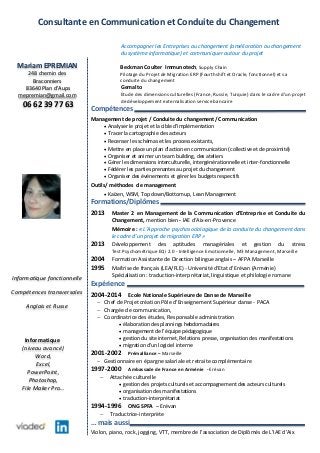 Consultante en Communication et Conduite du Changement
Accompagner les Entreprises au changement (amélioration ou changement
du système informatique) et communiquer autour du projet
Beckman Coulter Immunotech, Supply Chain
Pilotage du Projet de Migration ERP (Fourthshift et Oracle, fonctionnel) et sa
conduite du changement
Gemalto
Etude des dimensions culturelles (France, Russie, Turquie) dans le cadre d’un projet
de développement externalisation service bancaire
Compétences
Management de projet / Conduite du changement/ Communication
 Analyser le projet et la cible d’implémentation
 Tracer la cartographie des acteurs
 Recenser les schémas et les process existants,
 Mettre en place un plan d’action en communication (collective et de proximité)
 Organiser et animer un team building, des ateliers
 Gérer les dimensions interculturelle, intergénérationnelle et inter-fonctionnelle
 Fédérer les parties prenantes au projet du changement
 Organiser des événements et gérer les budgets respectifs
Outils/ méthodes de management
 Kaïzen, WSM, Top down/Bottom up, Lean Management
Formations/Diplômes
2013 Master 2 en Management de la Communication d’Entreprise et Conduite du
Changement, mention bien - IAE d’Aix-en-Provence
Mémoire : « L’Approche psychosociologique de la conduite du changement dans
le cadre d’un projet de migration ERP »
2013 Développement des aptitudes managériales et gestion du stress
Test Psychométrique EQi 2.0 - Intelligence Emotionnelle, M3 Management, Marseille
2004 Formation Assistante de Direction bilingue anglais – AFPA Marseille
1995 Maîtrise de français (LEA/FLE) - Université d'Etat d'Erévan (Arménie)
Spécialisation : traduction-interprétariat, linguistique et philologie romane
Expérience
2004-2014 Ecole Nationale Supérieure de Danse de Marseille
 Chef de Projet création Pôle d’Enseignement Supérieur danse - PACA
 Chargée de communication,
 Coordinatrice des études, Responsable administration
 élaboration des plannings hebdomadaires
 management de l’équipe pédagogique
 gestion du site internet, Relations presse, organisation des manifestations
 migration d’un logiciel interne
2001-2002 Prémalliance – Marseille
 Gestionnaire en épargne salariale et retraite complémentaire
1997-2000 Ambassade de France en Arménie - Erévan
 Attachée culturelle
 gestion des projets culturels et accompagnement des acteurs culturels
 organisation des manifestations
 traduction-interprétariat
1994-1996 ONG SPFA – Erévan
 Traductrice-interprète
… mais aussi
Violon, piano, rock, jogging, VTT, membre de l’association de Diplômés de L’IAE d’Aix
Informatique fonctionnelle
Compétences transversales
Anglais et Russe
Informatique
(niveau avancé)
Word,
Excel,
PowerPoint,
Photoshop,
File Maker Pro…
Mariam EPREMIAN
248 chemin des
Braconniers
83640 Plan d’Aups
mepremian@gmail.com
06 62 39 77 63
 