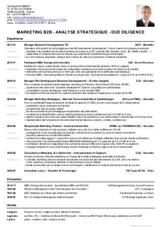 C.ROBINET_CV_FR EN_v401c.doc
Christophe ROBINET
10, le Clos du Château
13980 ALLEINS - France
tel : +33 676 488 470
mel : robinet.christophe@yahoo.fr
profil : fr.linkedin.com/pub/christophe-robinet/7/170/938
marié - 2 enfants - né le 12/11/1971 - 42 ans
MARKETING B2B - ANALYSE STRATEGIQUE - DUE DILIGENCE
Expérience
2012-13 Manager Business Développement TIC SATT - Marseille
Opérateur de transfert de technologie pour les 600 laboratoires Universitaires, Cnrs et Inserm de la région provençale
missions _ évaluation du potentiel marché des inventions soumises (e.g. RF, sécurité des données, cloud, 3D, réalité virtuelle,…)
_ négociation et vente de licences sur brevets aux partenaires industriels français et étrangers
réalisations + sur de nombreux segments, analyse de la chaîne de valeur et prospection d’acteurs industriels
2010-11 Participant MBA Change and Innovation IAE - Aix-en-Provence
Expérience unique, à plein temps, dans un environnement international (activités 100% en anglais)
réalisations + implication dans plus de 25 projets de configuration variable et sous forte pression de temps et de résultat
+ élaboration de business plan pour 2 start-ups, dont une spécialiste de la certification aéronautique
+ mémoire MBA : fusions/acquisitions, théorie et pratique des ‘‘commercial due diligence’’ (a reçu le Prix de l’ARFA 2012)
2009-10 Manager Plan Stratégique et Business Développement – Division Imagerie E2V - Grenoble
Pour ce leader de solutions technologiques, reporting au Directeur de la Division (200 pers. 65 M€)
missions _ supervision des actions de ‘’business development’’ (fusions, acquisitions et partenariats)
_ consolidation du plan stratégique, forte influence sur les priorités R&D
réalisations + conception et mise en œuvre d’un outil de projection des ventes et charges pour un projet de 50 M€
2006-09 Manager Marketing Stratégique – Marchés Vision Industrielle & Ophtalmologie E2V (ex ATMEL) - Grenoble
Pour un portefeuille élargi de produits cameras et capteurs (15 M€), au sein d’une équipe de 6 collaborateurs
missions _ accélération de la croissance de l’activité
_ encadrement des nouveaux talents
_ révision annuelle du plan stratégique et exploration de partenariats
réalisations + conduite de la diversification vers le médical générant un revenu additionnel (de 0 à 5 M€ en 3 ans)
+ gestion réussie d’une crise avec Zeiss Meditec (ALL/US) résultant en une solide relation commerciale sur le long terme
+ représentation de l’entreprise à des évènements internationaux (salons, comités, conférences)
2000-06 Responsable Marketing Produits - Cameras Industrielles ATMEL (ex THOMSON CSF) - Grenoble
Dans un site industriel en forte évolution (militaire vers civil) d’un chiffre d’affaire de 100 m€
missions _ management d’une nouvelle ligne de produits, incluant de la conception au suivi du réseau commercial
_ reporting mensuel au Comité de Direction
réalisations + création de la ligne AviivA™, aujourd’hui encore une référence (8 projets défendus avec succès devant la Direction)
+ rôle pivot dans une remarquable équipe R&D/Hotline/Marketing, le C.A. passant de 2 à 10 M€ en 5 ans
+ contribution directe à la négociation d’un contrat de plusieurs M$ avec Cognex (US), OEM #1 du segment
+ voyages fréquents sur les zones Europe, Asie et Amérique du Nord en appui à la force commerciale
1998-00 Consultant en Marketing de la Recherche – Instrumentation et Capteurs CEA - Grenoble
Au sein du Bureau d’Etudes Marketing, en charge de la veille stratégique sectorielle et d’études
réalisations + 3 études marketing visant à valoriser des brevets et savoir-faire des laboratoires du CEA, dont une relative
à des matériaux composites destinés à l’aéronautique civile et militaire
+ étude sur les start-ups du secteur micro-technologies : identification et analyse des facteurs clés de succès
1996-97 Consultant Junior – Transfert de Technologie FIST puis ACTIA - Paris
Formation
2010-11 MBA Change & Innovation (accréditation MBA and EQUIS) IAE Management School, Aix-en-Provence
1993-94 DESS en Management de la Technologie et de l’Innovation UTC, Compiègne
1991-93 MST (Maîtrise) en Chimie des Arômes et Parfums Faculté des Sciences, Le Havre
1989-91 DUT en Analyses Biologiques et Biochimiques IUT Biologie Appliquée, Caen
Autres
Langues français courant, anglais courant, allemand scolaire
Logiciels sur Mac / PC – maîtrise de Microsoft Office suite – notions sur MS-Project, MS-Access, salesforce.com et SAP
Loisirs piano - aviation civile - aviation privée
 