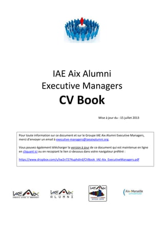 Contact : IAE AIX ALUMNI - Chemin de la Quille - Puyricard - CS 30063 - 13090 Aix-en-Provence
Tél : 04 42 28 08 66 - Email : dg@iaeaixalumni.org
IAE Aix Talent Provider
CV Book
www.iaeaixtalentprovider.org
Mise à jour du : 9 mai 2014
Pour toute information sur ce document et sur le Groupe IAE Aix Talent Provider, merci d’envoyer
un email à info@iaeaixtalentprovider.org
Vous pouvez également télécharger la version à jour de ce document qui est maintenue en ligne
en cliquant ici ou en recopiant le lien ci-dessous dans votre navigateur préféré :
https://www.dropbox.com/s/vjpj0e3we997qgs/CVBook_IAE-Aix_Talent_Provider.pdf
You can also download the updated CV Book version online by clicking on the following link or by
using the URL below :
https://www.dropbox.com/s/f7xmikc4tkt3fl7/CVBook_IAE-Aix_Talent_Provider_EN.pdf
 