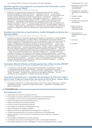 Junior Entreprie Rurale, Coordination des modules de la section Agriculture.                              problématiques de l•heure
                                                                                                                participation à des activités
Secrétaire général, puis chargé de la production et de la formation, Junior                                     de développement
Entreprise Rurale de l'ENCR                                                                                     communautaire
Junior Entreprise Rurale de l'ENCR - Octobre 1998, Octobre 2001
                                                                                                                participation à l•animation
      Expérience en entrepreneuriat rural avec la Junior Entreprise Rurale (JER) de l•ENCR •                    scientifique et culturelle de la
      productions végétales, animales et forestières ; • élaboration et mise en •uvre de projets ; •            cité
      formation des producteurs et des techniciens ; • élaboration et mise en •uvre de programmes de
                                                                                                                médiation sociale
      formation agricole. Expérience en matière de formation et d•encadrement • vacation au
      Département Productions Forestières de l•ENCR (Djibélor, Ziguinchor) ; • vacation au Centre               intermédiation
      International de Formation Pratique de Mboro (CIFOP) ; • formation des producteurs et des
      techniciens; • Internalisation et externalisation des compétences (savoir, savoir-faire, etc.) ; •        l’encadrement des élèves et
      évaluation de projets d•élèves et d•étudiants (module entrepreneuriat rural), de programmes de            des étudiants
      formation, de projets d•école ; • encadrement de techniciens et d•étudiants (stages, mémoire fin
      d•études). • Réseautage, importante activité d•information et de communication pour orienter les          l’appui-conseil aux
      étudiants, les collègues et mettre à leur disposition des opportunités de formation, de stage, de         producteurs et aux
      bourse.                                                                                                   collectivités locales

Assistant de recherches en Agroforesterie, Institut Sénégalais de Recherches                                    la participation au
Agricoles (ISRA)                                                                                                développement de l’esprit
Institut Sénégalais de Recherches Agricoles (ISRA) - Octobre 1996, Octobre 1998                                 citoyen
      Expérience en matière de recherche- développement Assistant de recherches à l•Institut Sénégalais
      de Recherches Agricoles (ISRA), de 1996 à 1998 à l•Unité Régionale de Recherche / Basse et                la marche
      Moyenne Casamance (Djibélor, Ziguinchor) au service agroforesterie, notamment dans le cadre des
      projets « Recherche sur l•amélioration et la gestion de la Jachère en Afrique de l•Ouest- volet
      Sénégal » et NRBAR 08 (Natural Resources Based on Agricultural Research) : • essais en milieu             le théâtre
      réel de haies de cultures en couloirs dans des parcelles d•arachide; • essai d•espèces comme
      haies vives défensives; • inventaire des espèces fruitières et celles utilisées en pharmacopée dans
      les terroirs villageois de Djimande, Kagnarou et Badiouré (Département de Bignona) ; • essais en
      milieu paysan sur les différents types de compost pour améliorer la fertilité des sols à Diattacounda ;
      • essais sur les itinéraires techniques de l•anacarde à Diattacounda ; • enquêtes auprès des
      guérisseurs de Bignona et de Ziguinchor sur les espèces utilisées en pharmacopée ; • participation
      aux travaux d•inventaire de peuplements mono spécifiques de Caïlcedrats dans le cadre d•un sujet
      de thèse de PhD d•un chercheur sur l•évaluation scientifique d•une nouvelle méthode de calcul du
      volume de Khaya senegalensis ; • conduite d•essais sur la domestication de fruitiers forestiers ; •
      formation des producteurs et des techniciens en sciences et techniques forestières ; • analyse de
      données et rédaction de rapports scientifiques.

Consultant, Mission d'études et d'aménagement des vallées fossiles (MEAVF)
Mission d'études et d'aménagement des vallées fossiles (MEAVF) - Octobre 1995, Octobre 1995
      • encadreur au niveau du projet « Fixation des dunes de Boulédji » de la Mission d•Etudes et
      d•Aménagement des Vallées Fossiles (MEAVF); - information , sensibilisation sur le projet; -
      recrutement et formations des équipes; - conception de plans d'aménagement; - fixation des dunes ;
      - fixation des berges ; - plantations de couverture avec des espèces endémiques. - suivi des
      plantations et des aménagements; - évaluation des activités déroulées

Consultant et exécutant de l’inventaire des plantations de Filao (de Louga à
Saint-Louis), Projet de Conservation des terres du liitoral Nord , secteur Nord,
Projet de Conservation des terres du liitoral Nord , secteur Nord, - Octobre 1995, Octobre 1995
      Consultant et exécutant de l•inventaire des plantations de Filao (de Louga à Saint-Louis) - inventaire
      des plantations de filao; - traitement et analyse des données ; - propositions d•amélioration de la
      gestion des plantations.

  Compétences
Developpement local
      diagnostiquer des iniatives de développement local
      accompagner le processus d'élaboration de programmes de développement local
      accompagner la mise en oeuvre de programmes de développement local
      Evaluer des programmmes de développement local
      Elaborer des guides pour l'animation territoriale
      animer les projets et programmes de territoires
      accompagner les dynamiques de développement local
      appuyer l'élaboration de budgets participatifs
      Assurer ke renforcemnt organisationel et le développement institutionnel
      conduire des programmes de communication participative pour le développement
      élaborer et mettre en eouvre des projets et programmes dans le cadre de la coopération
      décentralisée
      accompagnger le développement de flières porteuses
      accompagner les processus de développement citoyen , de démocratie participative
      accompagner l'élaboration de plans sstratégiques, de plans de développement local , de Plans
 