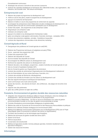 d'investissement communaux
    développer des services à domicile et des services à personne
    renforcer les capaictés sstratégiques et technqiues des collectivités locales , des organisations , des
    intitutions, de la société civile , des acteurs éconoùiques

Entrepreneuriat rural
    élaborer des projets et programmes de développment rural
    mettre en oeuvre des plans, projets et programmes de développement
    appuyer à la recherche de financement
    élaborer et mettre en oeuvre des programmes de renforcment de capacités
    accompagner les entrepreneurs dans l'élaboration de plans stratégiques de développement , de
    business plans et de plan de communication particlipative pour le développment
    Evaluer des projets , des programmes et des entreprises rurales
    Diagnostiquer une entreprise rurale
    redresser une entreprise rurale
    appuyer à la création et au développement d'entreprises rurales
    gérer une entreprise rurale (gestion adminisrative, financière, technique , comptable, GRH)
    conduire des productions végétales, animales , forestières et aquacoles
    conduire des négociations commerciales et des démarches marketing

Conseil Agricole et Rural
    Diangostiquer des problèmes de Conseil agricole et rural(CAR)

    Elaborer des Programmes techniques et budgétaires annuels (PTBA)
    Suivre , superviser des programmes CAR
    Evaluer des programmes CAR
    Elaborer des dispositifs de Conseil
    Suivre et évaluer des dispositifs de Conseil
    Acccompagner les différents acteurs du développement rural
    Renforcer les capacités des acteurs du développement rural
    Elaborer des plans, des stratégies, programmes , projets et activités de Conseil agricole et rural
    faire du Conseil à l'exploitation familiale( CEF)
    faire du Conseil de gestion aux Organisations de producteurs
    conduire des activités de renforcement Organisationnel et de Développement institutionnel
    faire de l'intermédiation de tous ordres (technique, financière, etc.)
    conduire des activités de Recherche -développement
    Conduire des activités de formation pour les acteurs du développement rural
    faire des rapports technqiues et scientiques de haute facture
    savoir communiquer avec toute sorte de public
    animer des réunions , des séances de travail , des conférences , des plages de rencontre et de
    dialogue
    négocier avec des partenaires
    gérer des conflits (prévenir et regler des conflits)

Foresterie, Environnement et gestion durable des ressources naturelles
    Intégration des changements climatiques (alléas et risques climatiques ) dans les stratégies de
    développement , dans les documents de planification et de programmation
    Maitrise du procesus d'élaboration , de mise en oeuvre et d'évaluation d'un cadre de gestion
    environnementale et sociale ou d'un plan de gestion environnementale et sociale
    Conduite d'évaluations environnementales stratégiques et opérationnelles
    Maitrise des outils de l Economie de l’Environnement et des Ressources Renouvelables et politiques
    Maitrise de la méthode d'Analyse stratégique de l’environnement (ASE)
    Maitrise de la Méthode Communication Participative pour le Développement (CPD) avec le Projet
    Isang Bagsak Sahel (Co-production et diffusion des savoirs en Agroforesterie)
    Formation des formateurs sur les technologies agro-forestières,
    Maitrise des techniques de gestion durable des terres (GDT)
    Gestion de la faune
    Pêche et aquaculture
    Conservation de la biodiversité
    Maîtrise de l'agriculture durable ( bonnes pratiques agricoles, révolution doublement verte,
    agricukture biologique )
    Gestion des ressources foncières

Informatique
 