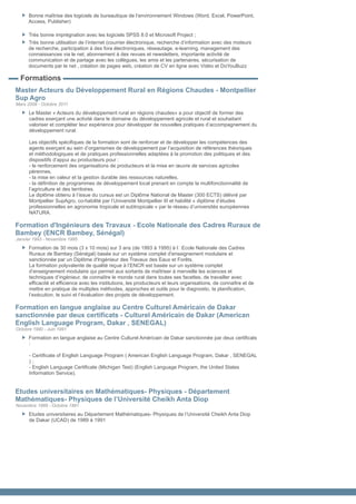 Bonne maîtrise des logiciels de bureautique de l’environnement Windows (Word, Excel, PowerPoint,
      Access, Publisher)

      Très bonne imprégnation avec les logiciels SPSS 8.0 et Microsoft Project ;
      Très bonne utilisation de l’internet (courrier électronique, recherche d’information avec des moteurs
      de recherche, participation à des fora électroniques, réseautage, e-learning, management des
      connaissances via le net, abonnement à des revues et newsletters, importante activité de
      communication et de partage avec les collègues, les amis et les partenaires, sécurisation de
      documents par le net , création de pages web, création de CV en ligne avec Vidéo et DoYouBuzz

  Formations
Master Acteurs du Développement Rural en Régions Chaudes - Montpellier
Sup Agro
Mars 2008 - Octobre 2011
      Le Master « Acteurs du développement rural en régions chaudes» a pour objectif de former des
      cadres exerçant une activité dans le domaine du développement agricole et rural et souhaitant
      valoriser et compléter leur expérience pour développer de nouvelles pratiques d’accompagnement du
      développement rural.

      Les objectifs spécifiques de la formation sont de renforcer et de développer les compétences des
      agents exerçant au sein d’organismes de développement par l’acquisition de références théoriques
      et méthodologiques et de pratiques professionnelles adaptées à la promotion des politiques et des
      dispositifs d’appui au producteurs pour :
      - le renforcement des organisations de producteurs et la mise en œuvre de services agricoles
      pérennes,
      - la mise en valeur et la gestion durable des ressources naturelles,
      - la définition de programmes de développement local prenant en compte la multifonctionnalité de
      l’agriculture et des territoires.
      Le diplôme obtenu à l’issue du cursus est un Diplôme National de Master (300 ECTS) délivré par
      Montpellier SupAgro, co-habilité par l’Université Montpellier III et habilité « diplôme d’études
      professionnelles en agronomie tropicale et subtropicale » par le réseau d’universités européennes
      NATURA.

Formation d'Ingénieurs des Travaux - Ecole Nationale des Cadres Ruraux de
Bambey (ENCR Bambey, Sénégal)
Janvier 1993 - Novembre 1995
      Formation de 30 mois (3 x 10 mois) sur 3 ans (de 1993 à 1995) à l•Ecole Nationale des Cadres
      Ruraux de Bambey (Sénégal) basée sur un système complet d'enseignement modulaire et
      sanctionnée par un Diplôme d'Ingénieur des Travaux des Eaux et Forêts.
      La formation polyvalente de qualité reçue à l’ENCR est basée sur un système complet
      d’enseignement modulaire qui permet aux sortants de maîtriser à merveille les sciences et
      techniques d’ingénieur, de connaître le monde rural dans toutes ses facettes, de travailler avec
      efficacité et efficience avec les institutions, les producteurs et leurs organisations, de connaître et de
      mettre en pratique de multiples méthodes, approches et outils pour le diagnostic, la planification,
      l’exécution, le suivi et l’évaluation des projets de développement.

Formation en langue anglaise au Centre Culturel Américain de Dakar
sanctionnée par deux certificats - Culturel Américain de Dakar (American
English Language Program, Dakar , SENEGAL)
Octobre 1990 - Juin 1991
      Formation en langue anglaise au Centre Culturel Américain de Dakar sanctionnée par deux certificats
      :

      - Certificate of English Language Program ( American English Language Program, Dakar , SENEGAL
      );
      - English Language Certificate (Michigan Test) (English Language Program, the United States
      Information Service).


Etudes universitaires en Mathématiques- Physiques - Département
Mathématiques- Physiques de l’Université Cheikh Anta Diop
Novembre 1989 - Octobre 1991
      Etudes universitaires au Département Mathématiques- Physiques de l’Université Cheikh Anta Diop
      de Dakar (UCAD) de 1989 à 1991
 