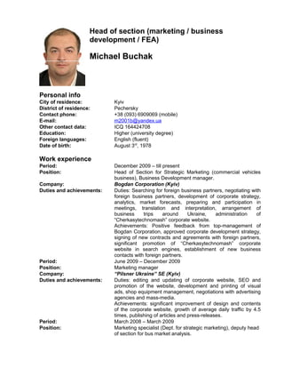 Head of section (marketing / business
development / FEA)
Michael Buchak
Personal info
City of residence: Kyiv
District of residence: Pechersky
Contact phone: +38 (093) 6909069 (mobile)
E-mail: m2001b@yandex.ua
Other contact data: ICQ 164424708
Education: Higher (university degree)
Foreign languages: English (fluent)
Date of birth: August 3rd
, 1978
Work experience
Period: December 2009 – till present
Position: Head of Section for Strategic Marketing (commercial vehicles
business), Business Development manager.
Company: Bogdan Corporation (Kyiv)
Duties and achievements: Duties: Searching for foreign business partners, negotiating with
foreign business partners, development of corporate strategy,
analytics, market forecasts, preparing and participation in
meetings, translation and interpretation, arrangement of
business trips around Ukraine, administration of
“Cherkasytechnomash” corporate website.
Achievements: Positive feedback from top-management of
Bogdan Corporation, approved corporate development strategy,
signing of new contracts and agreements with foreign partners,
significant promotion of “Cherkasytechnomash” corporate
website in search engines, establishment of new business
contacts with foreign partners.
Period: June 2009 – December 2009
Position: Marketing manager
Company: “Pilsner Ukraine” SE (Kyiv)
Duties and achievements: Duties: editing and updating of corporate website, SEO and
promotion of the website, development and printing of visual
ads, shop equipment management, negotiations with advertising
agencies and mass-media.
Achievements: significant improvement of design and contents
of the corporate website, growth of average daily traffic by 4.5
times, publishing of articles and press-releases.
Period: March 2008 – March 2009
Position: Marketing specialist (Dept. for strategic marketing), deputy head
of section for bus market analysis.
 