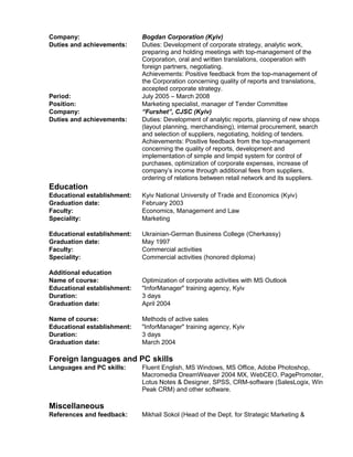 Company: Bogdan Corporation (Kyiv)
Duties and achievements: Duties: Development of corporate strategy, analytic work,
preparing and holding meetings with top-management of the
Corporation, oral and written translations, cooperation with
foreign partners, negotiating.
Achievements: Positive feedback from the top-management of
the Corporation concerning quality of reports and translations,
accepted corporate strategy.
Period: July 2005 C March 2008
Position: Marketing specialist, manager of Tender Committee
Company: Furshet, CJSC (Kyiv)
Duties and achievements: Duties: Development of analytic reports, planning of new shops
(layout planning, merchandising), internal procurement, search
and selection of suppliers, negotiating, holding of tenders.
Achievements: Positive feedback from the top-management
concerning the quality of reports, development and
implementation of simple and limpid system for control of
purchases, optimization of corporate expenses, increase of
companys income through additional fees from suppliers,
ordering of relations between retail network and its suppliers.
Education
Educational establishment: Kyiv National University of Trade and Economics (Kyiv)
Graduation date: February 2003
Faculty: Economics, Management and Law
Speciality: Marketing
Educational establishment: Ukrainian-German Business College (Cherkassy)
Graduation date: May 1997
Faculty: Commercial activities
Speciality: Commercial activities (honored diploma)
Additional education
Name of course: Optimization of corporate activities with MS Outlook
Educational establishment: "InforManager" training agency, Kyiv
Duration: 3 days
Graduation date: April 2004
Name of course: Methods of active sales
Educational establishment: "InforManager" training agency, Kyiv
Duration: 3 days
Graduation date: March 2004
Foreign languages and PC skills
Languages and PC skills: Fluent English, MS Windows, MS Office, Adobe Photoshop,
Macromedia DreamWeaver 2004 MX, WebCEO, PagePromoter,
Lotus Notes & Designer, SPSS, CRM-software (SalesLogix, Win
Peak CRM) and other software.
Miscellaneous
References and feedback: Mikhail Sokol (Head of the Dept. for Strategic Marketing &
 